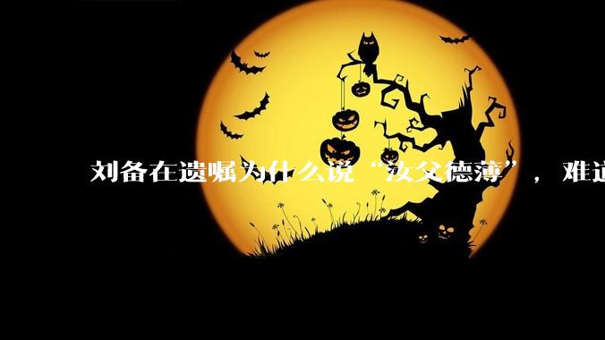 刘备在遗嘱为什么说“汝父德薄”，难道是自己真有不为人知的黑历史？